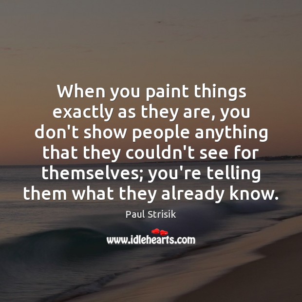 When you paint things exactly as they are, you don’t show people Paul Strisik Picture Quote