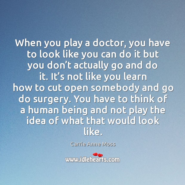 When you play a doctor, you have to look like you can do it but you don’t actually go and do it. Carrie Anne Moss Picture Quote