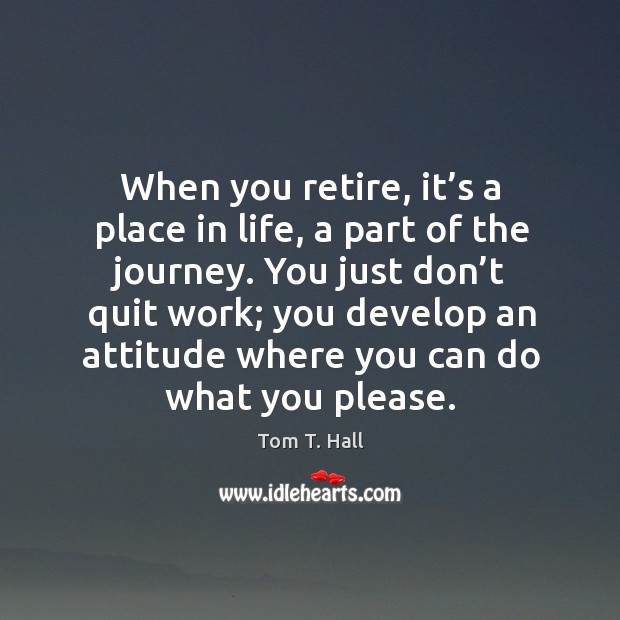 When you retire, it’s a place in life, a part of the journey. You just don’t quit work Tom T. Hall Picture Quote