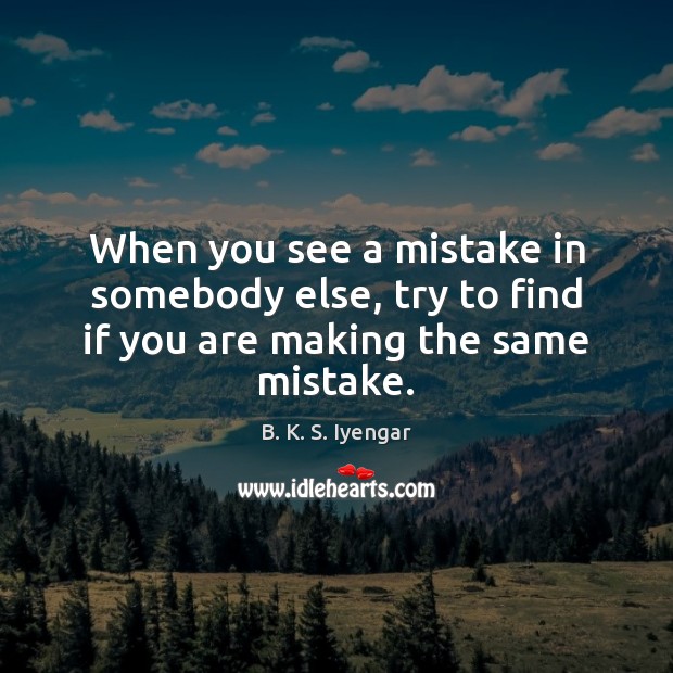 When you see a mistake in somebody else, try to find if you are making the same mistake. Image
