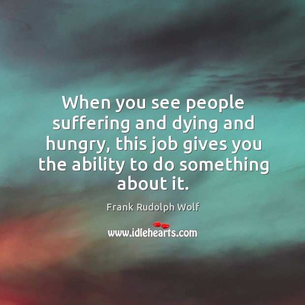 When you see people suffering and dying and hungry, this job gives you the ability to do something about it. Frank Rudolph Wolf Picture Quote