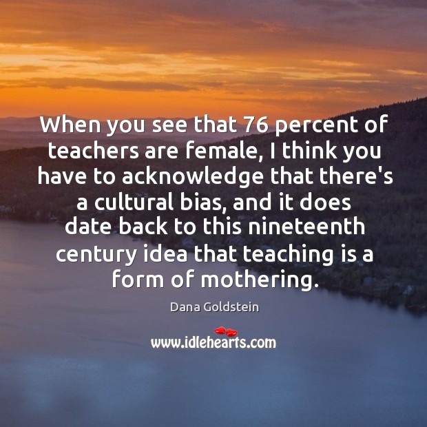 When you see that 76 percent of teachers are female, I think you Dana Goldstein Picture Quote