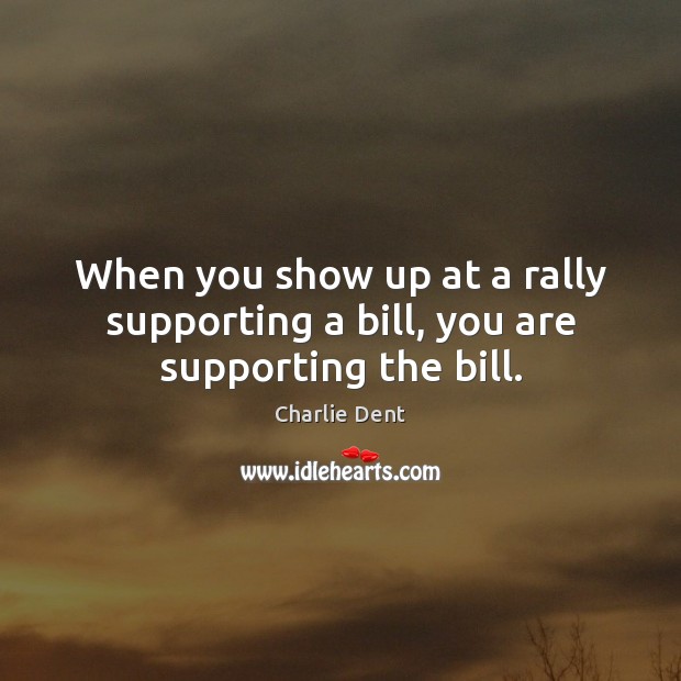When you show up at a rally supporting a bill, you are supporting the bill. Charlie Dent Picture Quote