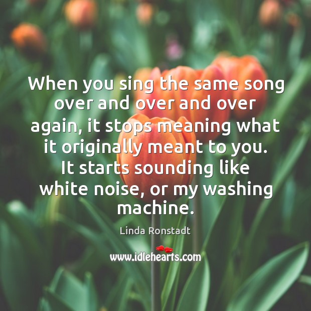 When you sing the same song over and over and over again, Linda Ronstadt Picture Quote