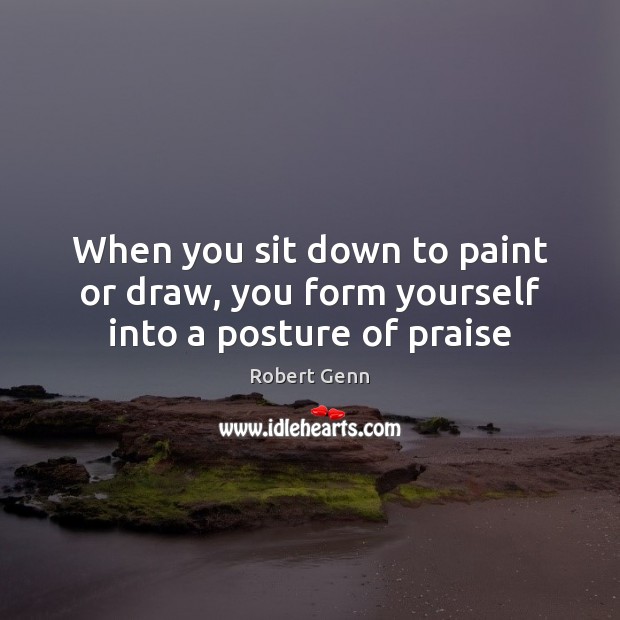 When you sit down to paint or draw, you form yourself into a posture of praise Robert Genn Picture Quote