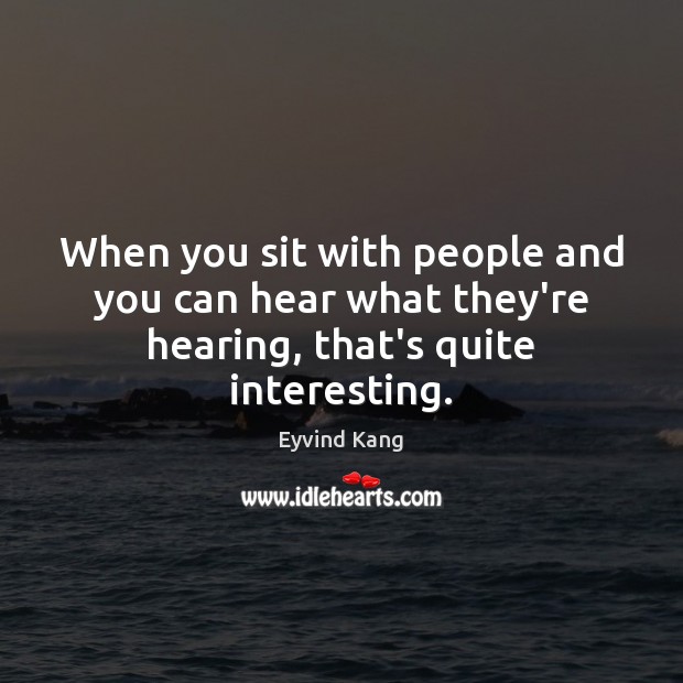 When you sit with people and you can hear what they’re hearing, that’s quite interesting. Image