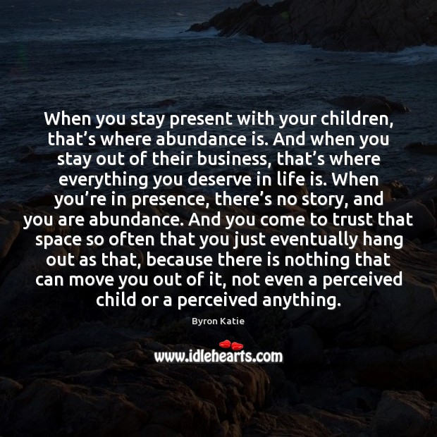 When you stay present with your children, that’s where abundance is. Byron Katie Picture Quote