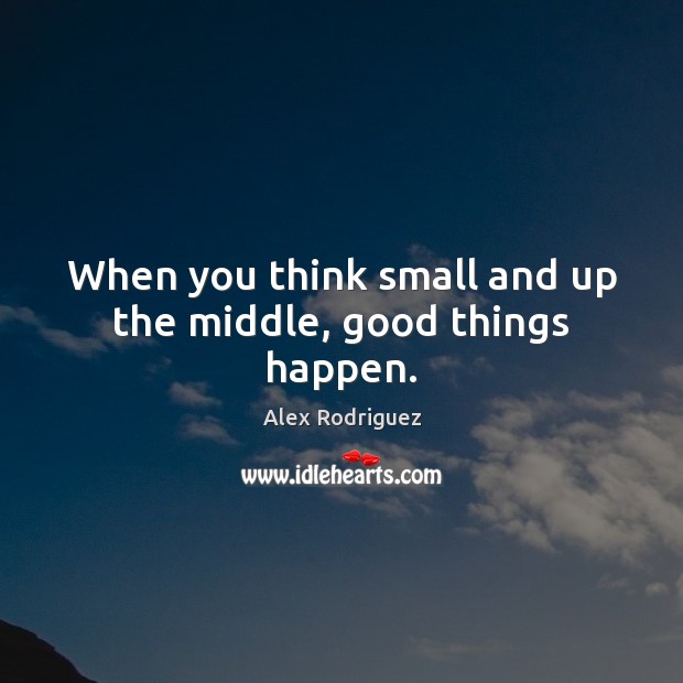 When you think small and up the middle, good things happen. Alex Rodriguez Picture Quote