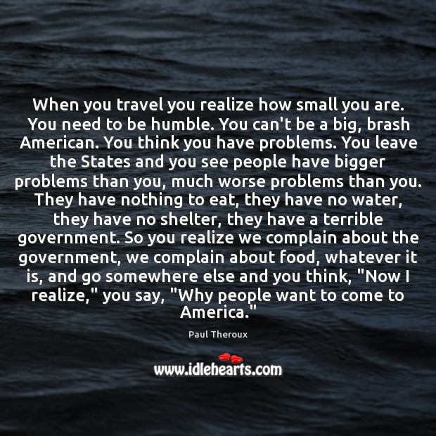 When you travel you realize how small you are. You need to Paul Theroux Picture Quote