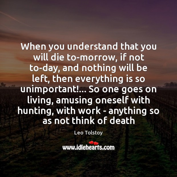 When you understand that you will die to-morrow, if not to-day, and 
