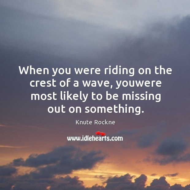 When you were riding on the crest of a wave, youwere most likely to be missing out on something. Image