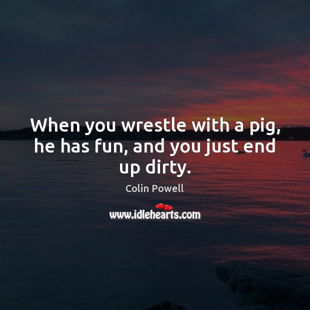 When you wrestle with a pig, he has fun, and you just end up dirty. Image