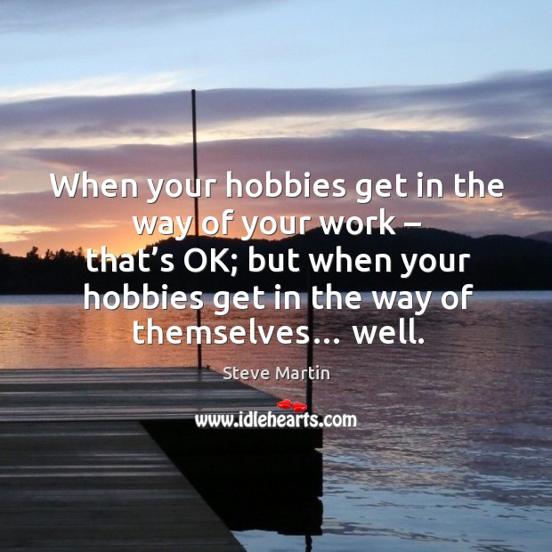 When your hobbies get in the way of your work – that’s ok; but when your hobbies get in the way of themselves… well. Steve Martin Picture Quote