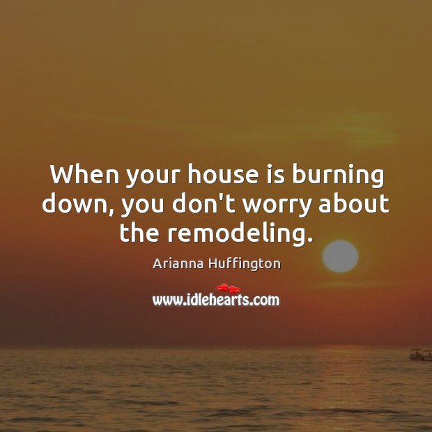 When your house is burning down, you don’t worry about the remodeling. Arianna Huffington Picture Quote
