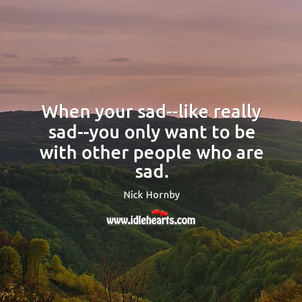 When your sad–like really sad–you only want to be with other people who are sad. Nick Hornby Picture Quote
