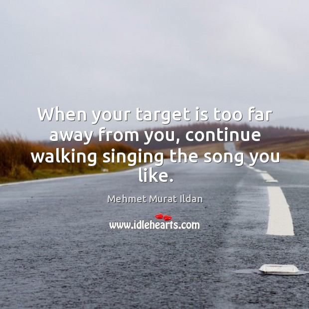 When your target is too far away from you, continue walking singing the song you like. 