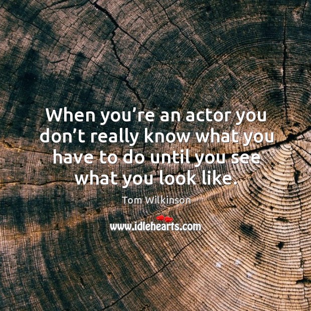 When you’re an actor you don’t really know what you have to do until you see what you look like. Tom Wilkinson Picture Quote