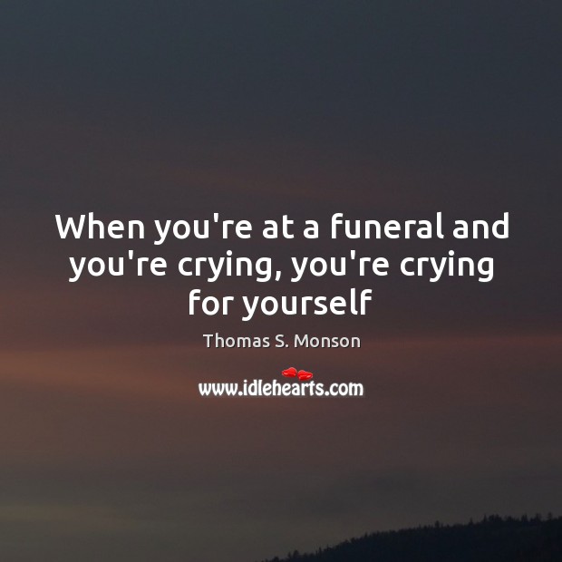 When you’re at a funeral and you’re crying, you’re crying for yourself Thomas S. Monson Picture Quote