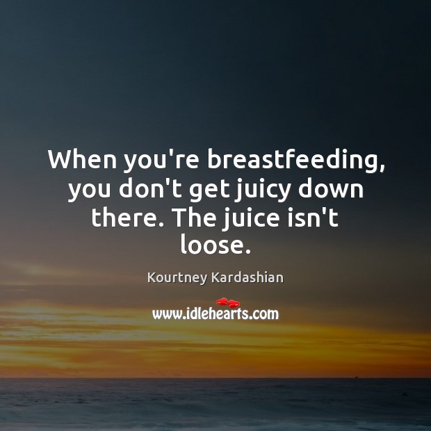 When you’re breastfeeding, you don’t get juicy down there. The juice isn’t loose. Kourtney Kardashian Picture Quote