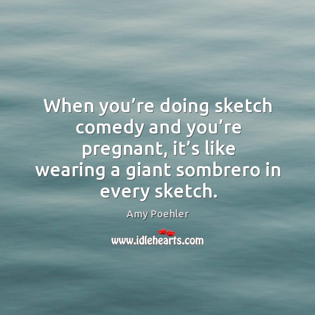 When you’re doing sketch comedy and you’re pregnant, it’s like wearing a giant sombrero in every sketch.               when you’re doing sketch comedy and you’re pregnant, it’s like wearing a giant sombrero in every sketch. Amy Poehler Picture Quote