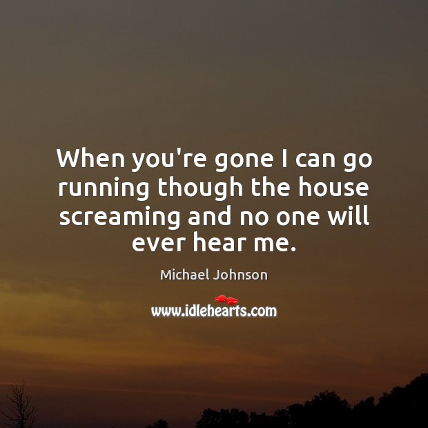 When you’re gone I can go running though the house screaming and no one will ever hear me. Image