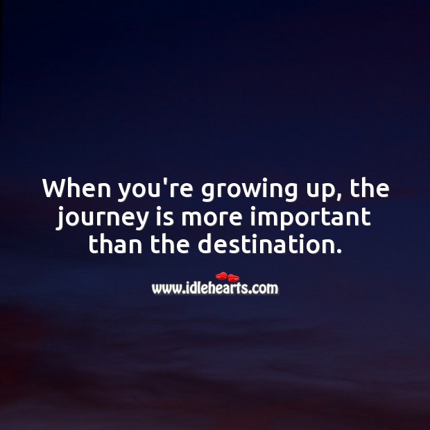 When you’re growing up, the journey is more important than the destination. Image