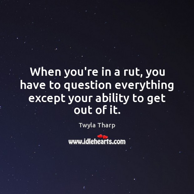 When you’re in a rut, you have to question everything except your Twyla Tharp Picture Quote