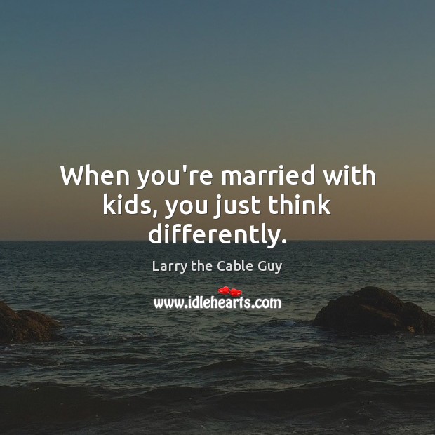 When you’re married with kids, you just think differently. Larry the Cable Guy Picture Quote