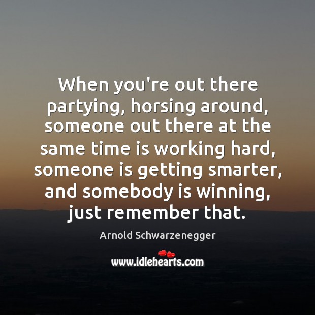 When you’re out there partying, horsing around, someone out there at the Arnold Schwarzenegger Picture Quote