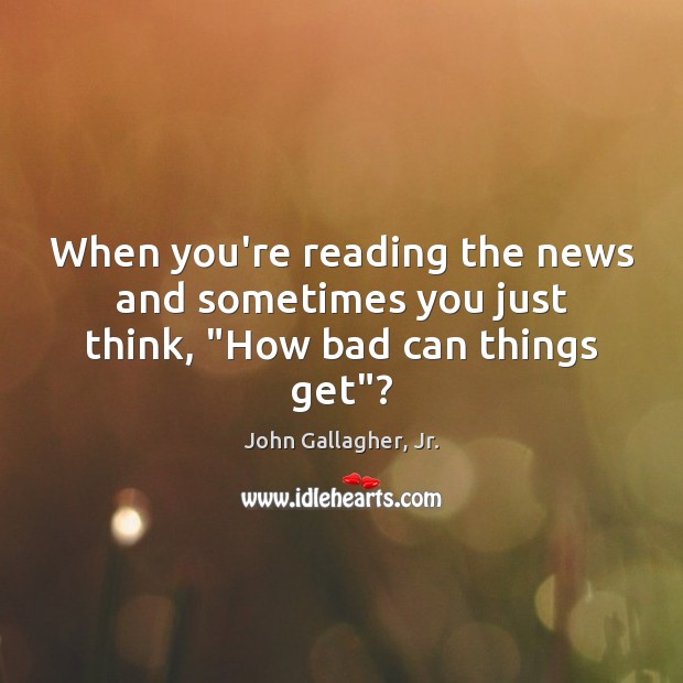 When you’re reading the news and sometimes you just think, “How bad can things get”? John Gallagher, Jr. Picture Quote