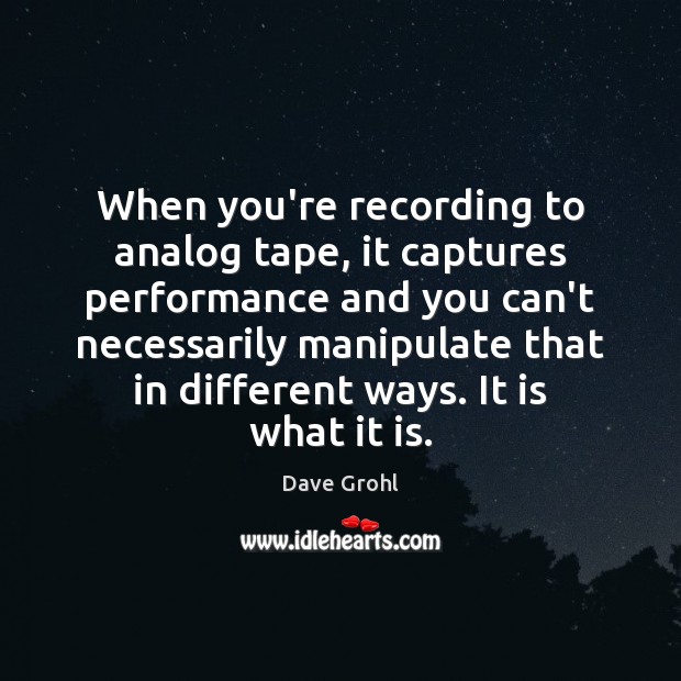 When you’re recording to analog tape, it captures performance and you can’t 