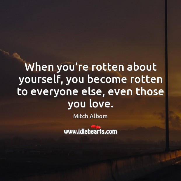 When you’re rotten about yourself, you become rotten to everyone else, even 