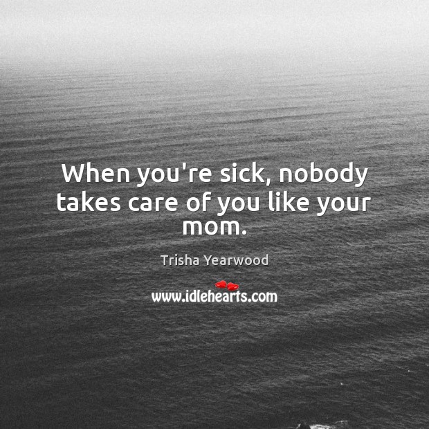 When you’re sick, nobody takes care of you like your mom. Trisha Yearwood Picture Quote
