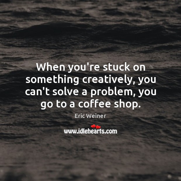 When you’re stuck on something creatively, you can’t solve a problem, you Eric Weiner Picture Quote
