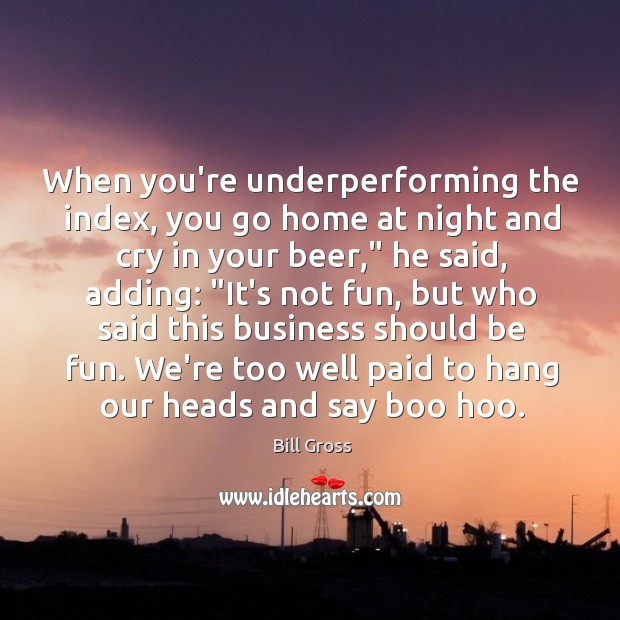 When you’re underperforming the index, you go home at night and cry Bill Gross Picture Quote