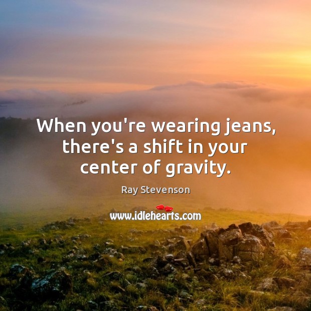 When you’re wearing jeans, there’s a shift in your center of gravity. Ray Stevenson Picture Quote