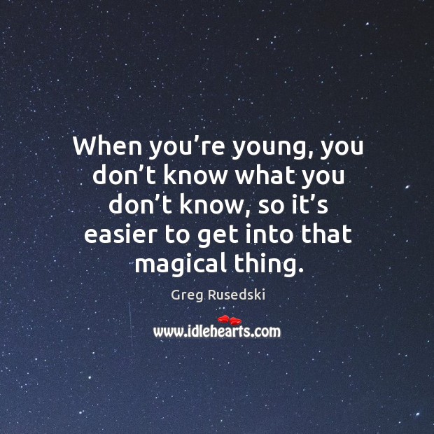 When you’re young, you don’t know what you don’t know, so it’s easier to get into that magical thing. Image