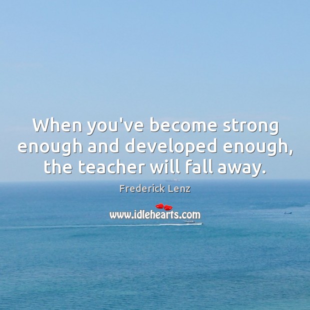 When you’ve become strong enough and developed enough, the teacher will fall away. Image