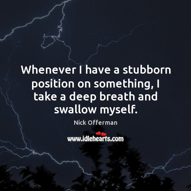 Whenever I have a stubborn position on something, I take a deep breath and swallow myself. 