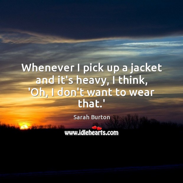 Whenever I pick up a jacket and it’s heavy, I think, ‘Oh, I don’t want to wear that.’ Sarah Burton Picture Quote