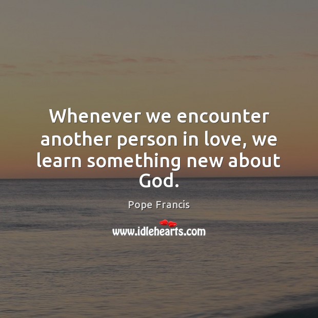 Whenever we encounter another person in love, we learn something new about God. Pope Francis Picture Quote