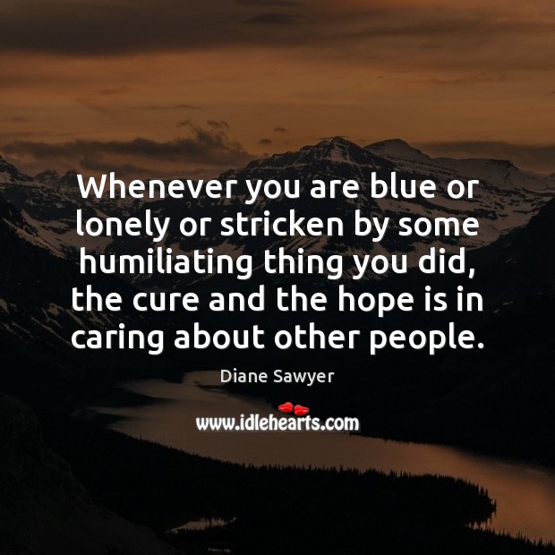 Whenever you are blue or lonely or stricken by some humiliating thing Diane Sawyer Picture Quote