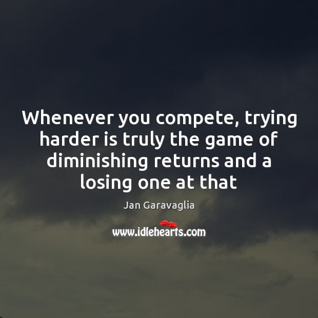 Whenever you compete, trying harder is truly the game of diminishing returns 