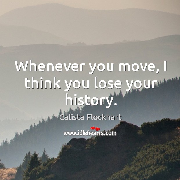 Whenever you move, I think you lose your history. Calista Flockhart Picture Quote
