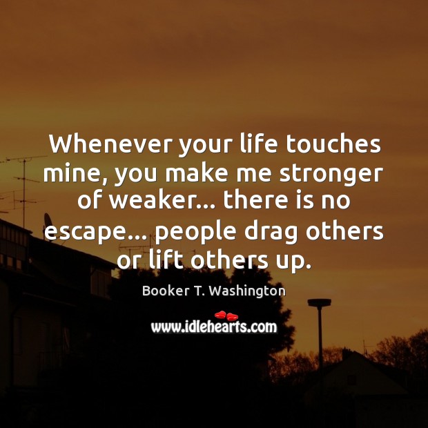 Whenever your life touches mine, you make me stronger of weaker… there Booker T. Washington Picture Quote