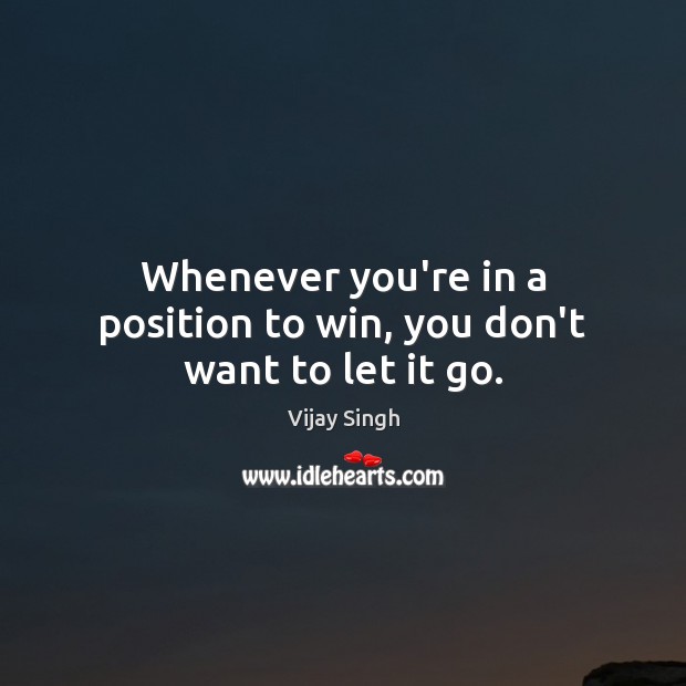 Whenever you’re in a position to win, you don’t want to let it go. Vijay Singh Picture Quote