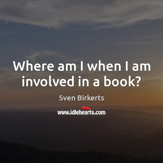 Where am I when I am involved in a book? Sven Birkerts Picture Quote