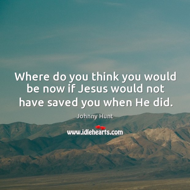 Where do you think you would be now if Jesus would not have saved you when He did. Johnny Hunt Picture Quote