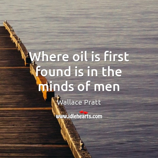 Where oil is first found is in the minds of men Wallace Pratt Picture Quote