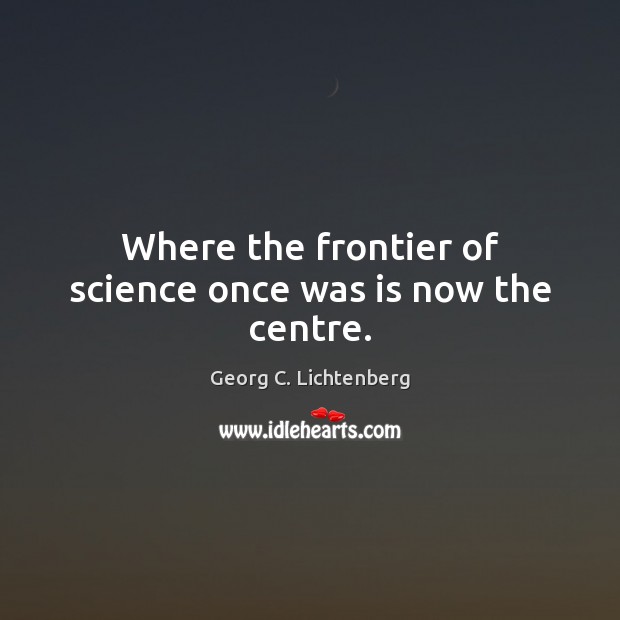 Where the frontier of science once was is now the centre. Georg C. Lichtenberg Picture Quote